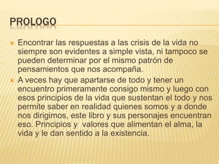 PROLOGO
 Encontrar las respuestas a las crisis de la vida no
siempre son evidentes a simple vista, ni tampoco se
pueden determinar por el mismo patrón de
pensamientos que nos acompaña.
 A veces hay que apartarse de todo y tener un
encuentro primeramente consigo mismo y luego con
esos principios de la vida que sustentan el todo y nos
permite saber en realidad quienes somos y a donde
nos dirigimos, este libro y sus personajes encuentran
eso. Principios y valores que alimentan el alma, la
vida y le dan sentido a la existencia.
 