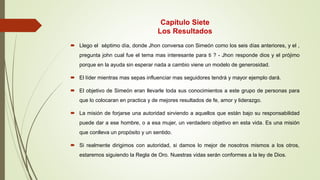 Capítulo Siete
Los Resultados
 Llego el séptimo día, donde Jhon conversa con Simeón como los seis días anteriores, y el ,
pregunta john cual fue el tema mas interesante para ti ? - Jhon responde dios y el prójimo
porque en la ayuda sin esperar nada a cambio viene un modelo de generosidad.
 El líder mientras mas sepas influenciar mas seguidores tendrá y mayor ejemplo dará.
 El objetivo de Simeón eran llevarle toda sus conocimientos a este grupo de personas para
que lo colocaran en practica y de mejores resultados de fe, amor y liderazgo.
 La misión de forjarse una autoridad sirviendo a aquellos que están bajo su responsabilidad
puede dar a ese hombre, o a esa mujer, un verdadero objetivo en esta vida. Es una misión
que conlleva un propósito y un sentido.
 Si realmente dirigimos con autoridad, si damos lo mejor de nosotros mismos a los otros,
estaremos siguiendo la Regla de Oro. Nuestras vidas serán conformes a la ley de Dios.
 