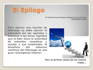 El Epilogo
                             Un viaje de tres mil leguas empieza con un solo paso.
                                                              PROVERBIO CHINO




Para ejercer una función de
liderazgo se debe ejercer la
autoridad sin ser egoístas y
escuchar a los otros, significa
que el líder tiene la autoridad
de entender, empalizar y
ayudar a sus empleados. El
beneficio      del     esfuerzo
continuo del liderazgo es una
gran recompensa interior.

                             Dar el primer paso de un nuevo
                                                     viaje…
 