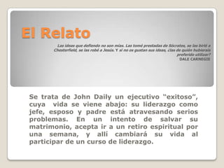 El Relato
        Las ideas que defiendo no son mías. Las tomé prestadas de Sócrates, se las birlé a
       Chesterfield, se las robé a Jesús. Y si no os gustan sus ideas, ¿las de quién hubierais
                                                                            preferido utilizar?
                                                                             DALE CARNEGIE




 Se trata de John Daily un ejecutivo “exitoso”,
 cuya vida se viene abajo: su liderazgo como
 jefe, esposo y padre está atravesando serios
 problemas. En un intento de salvar su
 matrimonio, acepta ir a un retiro espiritual por
 una semana, y allí cambiará su vida al
 participar de un curso de liderazgo.
 