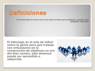 Definiciones
      Lo de tener poder es como lo de ser una señora. Si tienes que recordárselo a la gente, malo.
                                                                          MARGARET THATCHER




El liderazgo es el arte de influir
sobre la gente para que trabaje
con entusiasmo en la
consecución de objetivos en pro
del bien común, esta destreza
puede ser aprendida o
adquirida.
 