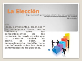 La Elección     Lo que creamos o lo que pensemos, al final no tiene mayor importancia. Lo
                                          único que realmente importa es lo que hacemos.
                                                                            JOHN RUSKIN



Las
ideas, sentimientos, creencias y
los paradigmas tienen mucha
influencia       sobre        los
comportamientos       de      las
personas. La praxis enseña que
lo    contrario   también      es
cierto,     es      decir,     el
comportamiento también tiene
una influencia sobre las ideas y
sentimientos de las personas.
 