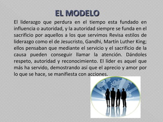   EL MODELO El liderazgo que perdura en el tiempo esta fundado en influencia o autoridad, y la autoridad siempre se funda en el sacrificio por aquellos a los que servimos Revisa estilos de liderazgo como el de Jesucristo, Gandhi, Martín Luther King; ellos pensaban que mediante el servicio y el sacrificio de la causa pueden conseguir llamar la atención. Dándoles respeto, autoridad y reconocimiento. El líder es aquel que más ha servido, demostrando así que el aprecio y amor por lo que se hace, se manifiesta con acciones.  