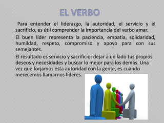     Para entender el liderazgo, la autoridad, el servicio y el sacrificio, es útil comprender la importancia del verbo amar.  El buen líder representa la paciencia, empatía, solidaridad, humildad, respeto, compromiso y apoyo para con sus semejantes. El resultado es servicio y sacrificio: dejar a un lado tus propios deseos y necesidades y buscar lo mejor para los demás. Una vez que forjamos esta autoridad con la gente, es cuando merecemos llamarnos líderes.  