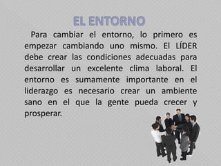   Para cambiar el entorno, lo primero es empezar cambiando uno mismo. El LÍDER debe crear las condiciones adecuadas para desarrollar un excelente clima laboral. El entorno es sumamente importante en el liderazgo es necesario crear un ambiente sano en el que la gente pueda crecer y prosperar.  
