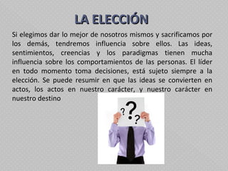   LA ELECCIÓN  Si elegimos dar lo mejor de nosotros mismos y sacrificamos por los demás, tendremos influencia sobre ellos. Las ideas, sentimientos, creencias y los paradigmas tienen mucha influencia sobre los comportamientos de las personas. El líder en todo momento toma decisiones, está sujeto siempre a la elección. Se puede resumir en que las ideas se convierten en actos, los actos en nuestro carácter, y nuestro carácter en nuestro destino 