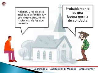 La Paradoja- Capítulo III. El Modelo – James Hunter
Además, Greg no está
aquí para defenderse, y
yo siempre procuro no
hablar mal de los que
no están.
Probablemente
es una
buena norma
de conducta
 