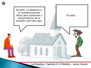 La Paradoja- Capítulo III. El Modelo – James Hunter
No John. La obediencia,
es asombrosamente
eficaz para ayudarme a
desprenderme de la
vanidad y del falso ego.
Ya veo!…
 