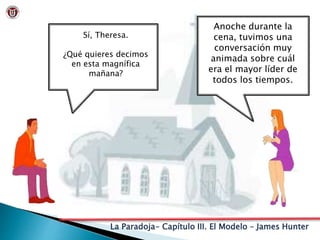 La Paradoja- Capítulo III. El Modelo – James Hunter
Sí, Theresa.
¿Qué quieres decimos
en esta magnífica
mañana?
Anoche durante la
cena, tuvimos una
conversación muy
animada sobre cuál
era el mayor líder de
todos los tiempos.
 