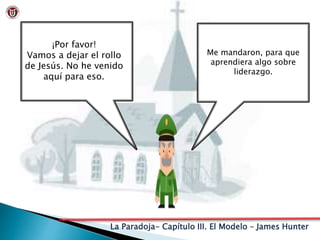 La Paradoja- Capítulo III. El Modelo – James Hunter
¡Por favor!
Vamos a dejar el rollo
de Jesús. No he venido
aquí para eso.
Me mandaron, para que
aprendiera algo sobre
liderazgo.
 