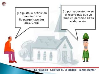 La Paradoja- Capítulo III. El Modelo – James Hunter
¿Te gustó la definición
que dimos de
liderazgo hace dos
días, Greg?
Sí, por supuesto; no sé
si recordarás que yo
también participé en su
elaboración.
 