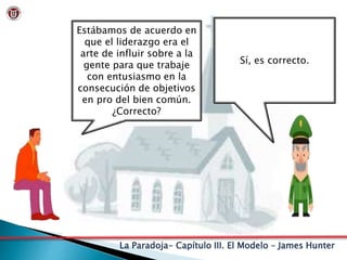 La Paradoja- Capítulo III. El Modelo – James Hunter
Estábamos de acuerdo en
que el liderazgo era el
arte de influir sobre a la
gente para que trabaje
con entusiasmo en la
consecución de objetivos
en pro del bien común.
¿Correcto?
Sí, es correcto.
 