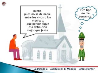 La Paradoja- Capítulo III. El Modelo – James Hunter
Bueno,
pues no sé de nadie,
entre los vivos o los
muertos,
que personifique
esa definición
mejor que Jesús.
Este tipo
no me
convence.
 
