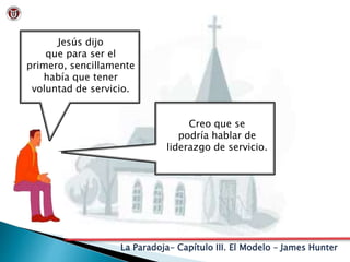 La Paradoja- Capítulo III. El Modelo – James Hunter
Jesús dijo
que para ser el
primero, sencillamente
había que tener
voluntad de servicio.
Creo que se
podría hablar de
liderazgo de servicio.
 