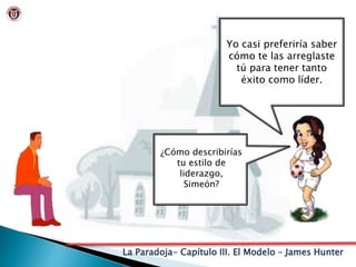 La Paradoja- Capítulo III. El Modelo – James Hunter
Yo casi preferiría saber
cómo te las arreglaste
tú para tener tanto
éxito como líder.
¿Cómo describirías
tu estilo de
liderazgo,
Simeón?
 