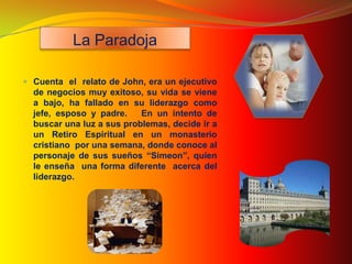 La Paradoja

 Cuenta el relato de John, era un ejecutivo
  de negocios muy exitoso, su vida se viene
  a bajo, ha fallado en su liderazgo como
  jefe, esposo y padre.    En un intento de
  buscar una luz a sus problemas, decide ir a
  un Retiro Espiritual en un monasterio
  cristiano por una semana, donde conoce al
  personaje de sus sueños “Simeon”, quien
  le enseña una forma diferente acerca del
  liderazgo.
 