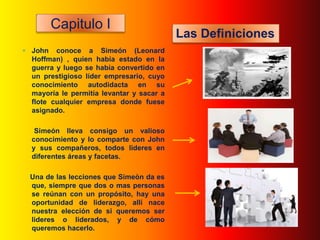 Capitulo I
                                           Las Definiciones
 John conoce a Simeón (Leonard
  Hoffman) , quien había estado en la
  guerra y luego se había convertido en
  un prestigioso líder empresario, cuyo
  conocimiento autodidacta en su
  mayoría le permitía levantar y sacar a
  flote cualquier empresa donde fuese
  asignado.

   Simeón lleva consigo un valioso
  conocimiento y lo comparte con John
  y sus compañeros, todos lideres en
  diferentes áreas y facetas.

  Una de las lecciones que Simeòn da es
  que, siempre que dos o mas personas
  se reúnan con un propósito, hay una
  oportunidad de liderazgo, allí nace
  nuestra elección de si queremos ser
  lideres o liderados, y de cómo
  queremos hacerlo.
 