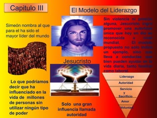 Capitulo III                El Modelo del Liderazgo
                                             Sin violencia ni presión
Simeón nombra al que                         alguna, Jesucristo logró
                                             promover una autoridad
para el ha sido el
                                             única que hoy en día es
mayor líder del mundo                        reconocida      a    nivel
                                             mundial.        El modelo
                                             propuesto no solo indica
                                             un ejemplo, sino que
                                             lleva a conductas que
                        ... Jesucristo       bien pueden ayudar en la
                                             vida diaria, tanto familiar
                                             como laboral.
                                                     Liderazgo
  Lo que podríamos                                   Autoridad
 decir que ha                                         Servicio
 influenciado en la                                     y
 vida de millones                                    Sacrificio
                                                      Amor
 de personas sin          Solo una gran
 utilizar ningún tipo   influencia llamada
                                                      Voluntad
 de poder                    autoridad
 