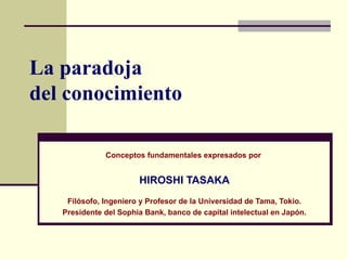 La paradoja  del conocimiento Conceptos fundamentales expresados por  HIROSHI TASAKA Filósofo, Ingeniero y Profesor de la Universidad de Tama, Tokio. Presidente del Sophia Bank, banco de capital intelectual en Japón. 