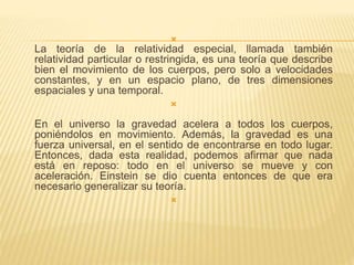  
La teoría de la relatividad especial, llamada también 
relatividad particular o restringida, es una teoría que describe 
bien el movimiento de los cuerpos, pero solo a velocidades 
constantes, y en un espacio plano, de tres dimensiones 
espaciales y una temporal. 
 
En el universo la gravedad acelera a todos los cuerpos, 
poniéndolos en movimiento. Además, la gravedad es una 
fuerza universal, en el sentido de encontrarse en todo lugar. 
Entonces, dada esta realidad, podemos afirmar que nada 
está en reposo: todo en el universo se mueve y con 
aceleración. Einstein se dio cuenta entonces de que era 
necesario generalizar su teoría. 
 
 
