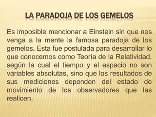 LA PARADOJA DE LOS GEMELOS 
Es imposible mencionar a Einstein sin que nos 
venga a la mente la famosa paradoja de los 
gemelos. Esta fue postulada para desarrollar lo 
que conocemos como Teoría de la Relatividad, 
según la cual el tiempo y el espacio no son 
variables absolutas, sino que los resultados de 
sus mediciones dependen del estado de 
movimiento de los observadores que las 
realicen. 
 