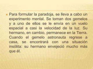  Para formular la paradoja, se lleva a cabo un 
experimento mental. Se toman dos gemelos 
y a uno de ellos se le envía en un vuelo 
espacial a casi la velocidad de la luz. Su 
hermano, en cambio, permanece en la Tierra. 
Cuando el gemelo astronauta regrese a 
casa, se encontrará con una situación 
insólita: su hermano envejeció mucho más 
que él. 
 
