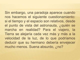 Sin embargo, una paradoja aparece cuando 
nos hacemos el siguiente cuestionamiento: 
si el tiempo y el espacio son relativos, desde 
el punto de vista del astronauta, ¿quién se 
marcha en realidad? Para el viajero, la 
Tierra se alejaría cada vez más y más a la 
velocidad de la luz, de lo que podríamos 
deducir que su hermano debería envejecer 
mucho menos. Suena absurdo, ¿no? 
 