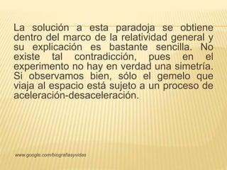 La solución a esta paradoja se obtiene 
dentro del marco de la relatividad general y 
su explicación es bastante sencilla. No 
existe tal contradicción, pues en el 
experimento no hay en verdad una simetría. 
Si observamos bien, sólo el gemelo que 
viaja al espacio está sujeto a un proceso de 
aceleración-desaceleración. 
www.google.com/biografiasyvidas 
 