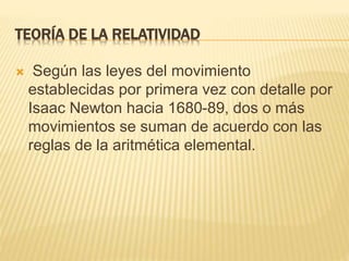 TEORÍA DE LA RELATIVIDAD 
 Según las leyes del movimiento 
establecidas por primera vez con detalle por 
Isaac Newton hacia 1680-89, dos o más 
movimientos se suman de acuerdo con las 
reglas de la aritmética elemental. 
 