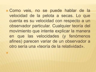  Como veis, no se puede hablar de la 
velocidad de la pelota a secas. Lo que 
cuenta es su velocidad con respecto a un 
observador particular. Cualquier teoría del 
movimiento que intente explicar la manera 
en que las velocidades (y fenómenos 
afines) parecen variar de un observador a 
otro sería una «teoría de la relatividad». 
 
 