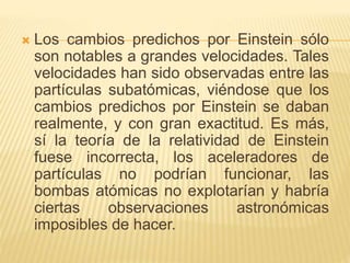  Los cambios predichos por Einstein sólo 
son notables a grandes velocidades. Tales 
velocidades han sido observadas entre las 
partículas subatómicas, viéndose que los 
cambios predichos por Einstein se daban 
realmente, y con gran exactitud. Es más, 
sí la teoría de la relatividad de Einstein 
fuese incorrecta, los aceleradores de 
partículas no podrían funcionar, las 
bombas atómicas no explotarían y habría 
ciertas observaciones astronómicas 
imposibles de hacer. 
 