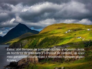 Estos  son tiempos de comidas rápidas  y digestión lenta, de hombres de gran talla y cortedad de carácter, de enor- mes ganancias económicas y relaciones humanas super- ficiales.  