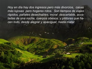 Hoy en día hay dos ingresos pero más divorcios,  casas más lujosas  pero hogares rotos.  Son tiempos de viajes rápidos, pañales desechables, moral  descartable, acos- tadas de una noche, cuerpos obesos, y píldoras que ha- cen todo, desde alegrar y apaciguar, hasta matar.  