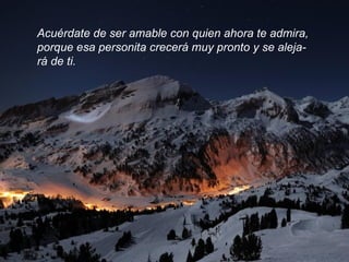 Acuérdate de ser amable con quien ahora te admira,  porque esa personita crecerá muy pronto y se aleja- rá de ti.  