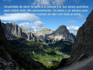 Acuérdate de decir te amo a tu pareja y a  tus seres queridos, pero sobre todo dilo sinceramente. Un beso y un abrazo pue- den reparar una herida cuando se dan con toda el alma.  