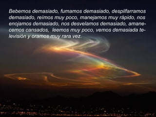 Bebemos demasiado, fumamos demasiado, despilfarramos  demasiado, reímos muy poco, manejamos muy rápido, nos  enojamos demasiado, nos desvelamos demasiado, amane- cemos cansados,  leemos muy poco, vemos demasiada te- levisión y oramos muy rara vez. 