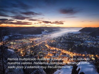 Hemos multiplicado nuestras posesiones  pero reducido  nuestros valores. Hablamos demasiado, amamos dema- siado poco y odiamos muy frecuentemente.  