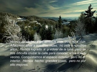 Hemos aprendido a ganarnos la vida, pero no a vivir.  Añadimos años a nuestras vidas,  no vida a nuestros  años.  Hemos logrado  ir  y volver de la luna, pero se  nos dificulta cruzar la calle para conocer  a un nuevo  vecino. Conquistamos el espacio exterior, pero no el interior.  Hemos  hecho  grandes cosas,  pero no por ello mejores.  