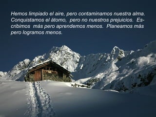 Hemos limpiado el aire, pero contaminamos nuestra alma. Conquistamos el átomo,  pero no nuestros prejuicios.  Es- cribimos  más pero aprendemos menos.  Planeamos más  pero logramos menos.  
