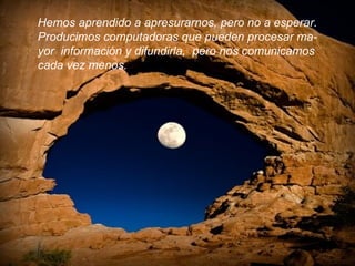 Hemos aprendido a apresurarnos, pero no a esperar. Producimos computadoras que pueden procesar ma- yor  información y difundirla,  pero nos comunicamos cada vez menos.  