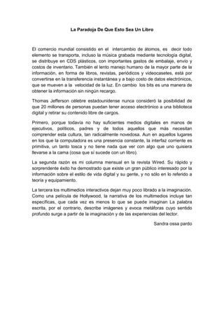 La Paradoja De Que Esto Sea Un Libro



El comercio mundial consistido en el intercambio de átomos, es decir todo
elemento se transporta, incluso la música grabada mediante tecnología digital,
se distribuye en CDS plásticos, con importantes gastos de embalaje, envío y
costos de inventario. También el lento manejo humano de la mayor parte de la
información, en forma de libros, revistas, periódicos y videocasetes, está por
convertirse en la transferencia instantánea y a bajo costo de datos electrónicos,
que se mueven a la velocidad de la luz. En cambio los bits es una manera de
obtener la información sin ningún recargo.

Thomas Jefferson célebre estadounidense nunca consideró la posibilidad de
que 20 millones de personas puedan tener acceso electrónico a una biblioteca
digital y retirar su contenido libre de cargos.

Primero, porque todavía no hay suficientes medios digitales en manos de
ejecutivos, políticos, padres y de todos aquellos que más necesitan
comprender esta cultura, tan radicalmente novedosa. Aun en aquellos lugares
en los que la computadora es una presencia constante, la interfaz corriente es
primitiva, un tanto tosca y no tiene nada que ver con algo que uno quisiera
llevarse a la cama (cosa que sí sucede con un libro).

La segunda razón es mi columna mensual en la revista Wired. Su rápido y
sorprendente éxito ha demostrado que existe un gran público interesado por la
información sobre el estilo de vida digital y su gente, y no sólo en lo referido a
teoría y equipamiento.

La tercera los multimedios interactivos dejan muy poco librado a la imaginación.
Como una película de Hollywood, la narrativa de los multimedios incluye tan
específicas, que cada vez es menos lo que se puede imaginan La palabra
escrita, por el contrario, describe imágenes y evoca metáforas cuyo sentido
profundo surge a partir de la imaginación y de las experiencias del lector.

                                                              Sandra ossa pardo
 