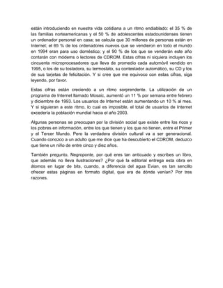 están introduciendo en nuestra vida cotidiana a un ritmo endiablado: el 35 % de
las familias norteamericanas y el 50 % de adolescentes estadounidenses tienen
un ordenador personal en casa; se calcula que 30 millones de personas están en
Internet; el 65 % de los ordenadores nuevos que se vendieron en todo el mundo
en 1994 eran para uso doméstico; y el 90 % de los que se venderán este año
contarán con módems o lectores de CDROM. Estas cifras ni siquiera incluyen los
cincuenta microprocesadores que lleva de promedio cada automóvil vendido en
1995, o los de su tostadora, su termostato, su contestador automático, su CD y los
de sus tarjetas de felicitación. Y si cree que me equivoco con estas cifras, siga
leyendo, por favor.
Estas cifras están creciendo a un ritmo sorprendente. La utilización de un
programa de Internet llamado Mosaic, aumentó un 11 % por semana entre febrero
y diciembre de 1993. Los usuarios de Internet están aumentando un 10 % al mes.
Y si siguieran a este ritmo, lo cual es imposible, el total de usuarios de Internet
excedería la población mundial hacia el año 2003.
Algunas personas se preocupan por la división social que existe entre los ricos y
los pobres en información, entre los que tienen y los que no tienen, entre el Primer
y el Tercer Mundo. Pero la verdadera división cultural va a ser generacional.
Cuando conozco a un adulto que me dice que ha descubierto el CDROM, deduzco
que tiene un niño de entre cinco y diez años.
También pregunto, Negroponte, por qué eres tan anticuado y escribes un libro,
que además no lleva ilustraciones? ¿Por qué la editorial entrega esta obra en
átomos en lugar de bits, cuando, a diferencia del agua Evian, es tan sencillo
ofrecer estas páginas en formato digital, que era de dónde venían? Por tres
razones.
 