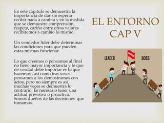 EL ENTORNO
CAP V
En este capitulo se demuestra la
importancia de dar sin esperar
recibir nada a cambio y en la medida
que se demuestre comprensión,
respeto, cariño entre otros valores
recibiremos a cambio lo mismo.
Un vendedor líder debe determinar
las condiciones para que pueden
estas mismas funcionar.
Lo que creemos o pensamos al final
no tiene mayor importancia y lo que
de verdad debe importar es lo que
hacemos , así como tras veces
pensamos a los demostramos con
actos, pero no siempre es así,
muchas veces se demuestra lo
contrario. Es necesario tener una
actitud previsiva o proactiva.
Somos dueños de las decisiones que
tomamos.
 