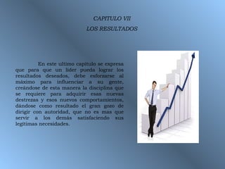 CAPITULO VII LOS RESULTADOS En este ultimo capitulo se expresa que para que un líder pueda lograr los resultados deseados, debe esforzarse al máximo para influenciar a su gente, creándose de esta manera la disciplina que se requiere para adquirir esas nuevas destrezas y esos nuevos comportamientos, dándose como resultado el gran gozo de dirigir con autoridad, que no es mas que servir a los demás satisfaciendo sus legítimas necesidades. 