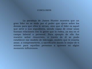 La paradoja de James Hunter muestra que un gran líder no se mide por el poder que ejerce sobre los demás para que ellos le sirvan, sino que el líder es aquel que sirve a sus seguidores, siendo capaz de crear unas buenas relaciones con la gente que lo rodea, ya sea en el campo laboral o personal. Para ejemplo de ello fue nuestro señor Jesucristo, a través de él se pudo establecer ese modelo de liderazgo, modelo que te enseña amar, a comprometerte, a sacrificarte dando lo mejor de ti mismo para aquellas personas a quienes en algún momento influiremos.  CONCLUSIÓN 
