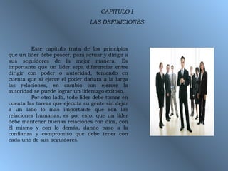 CAPITULO I LAS DEFINICIONES Este capitulo trata de los principios que un líder debe poseer, para actuar y dirigir a sus seguidores de la mejor manera. Es importante que un líder sepa diferenciar entre dirigir con poder o autoridad, teniendo en cuenta que si ejerce el poder dañara a la larga las relaciones, en cambio con ejercer la autoridad se puede lograr un liderazgo exitoso. Por otro lado, todo líder debe tomar en cuenta las tareas que ejecuta su gente sin dejar a un lado lo mas importante que son las relaciones humanas, es por esto, que un líder debe mantener buenas relaciones con dios, con él mismo y con lo demás, dando paso a la confianza y compromiso que debe tener con cada uno de sus seguidores. 
