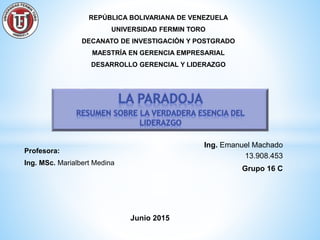 REPÚBLICA BOLIVARIANA DE VENEZUELA
UNIVERSIDAD FERMIN TORO
DECANATO DE INVESTIGACIÓN Y POSTGRADO
MAESTRÍA EN GERENCIA EMPRESARIAL
DESARROLLO GERENCIAL Y LIDERAZGO
Ing. Emanuel Machado
13.908.453
Grupo 16 C
Profesora:
Ing. MSc. Marialbert Medina
Junio 2015
 