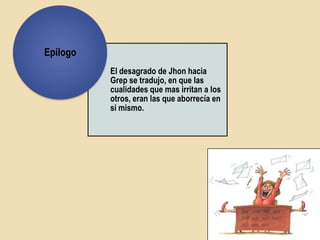 Epilogo
          El desagrado de Jhon hacia
          Grep se tradujo, en que las
          cualidades que mas irritan a los
          otros, eran las que aborrecía en
          si mismo.
 