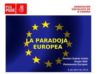AGRUPACIÓN
SOCIALISTA DE
A CORUÑA
LA PARADOJA
EUROPEA
Orestes Suárez Antón
Grupo S&D
Parlamento Europeo
6 de Abril de 2014
 