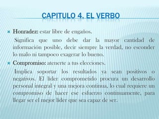 Capitulo 4. El verboHonradez: estar libre de engaños.     Significa que uno debe dar la mayor cantidad de información posible, decir siempre la verdad, no esconder lo malo ni tampoco exagerar lo bueno.Compromiso: atenerte a tus elecciones.     Implica soportar los resultados ya sean positivos o negativos. El líder comprometido procura un desarrollo personal integral y una mejora continua, lo cual requiere un compromiso de hacer ese esfuerzo continuamente, para llegar ser el mejor líder que sea capaz de ser.